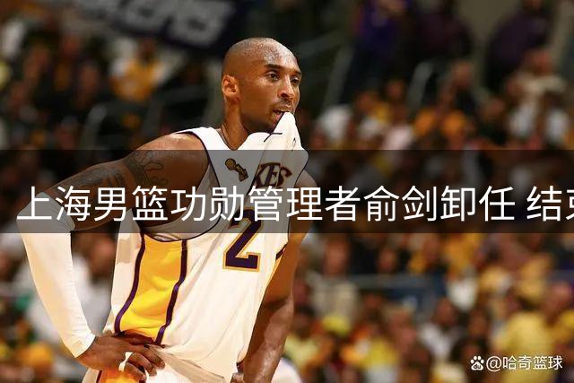 上海男篮功勋管理者俞剑卸任 结束二十载篮球情缘