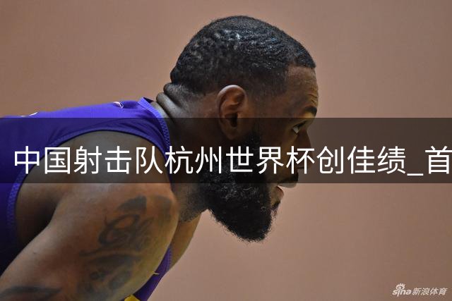 中国射击队杭州世界杯创佳绩 首日包揽两金刷新世界纪录