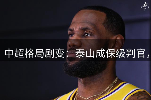 中超格局剧变：泰山成保级判官，上海双雄深陷降级危机