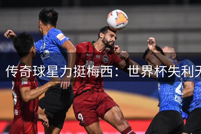 传奇球星力挺梅西：世界杯失利无损球王历史地位