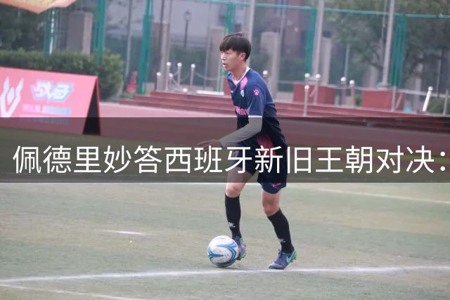 佩德里妙答西班牙新旧王朝对决：巅峰之战或握手言和