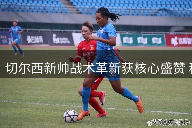 切尔西新帅战术革新获核心盛赞 科尔威尔直言更衣室氛围焕然一新