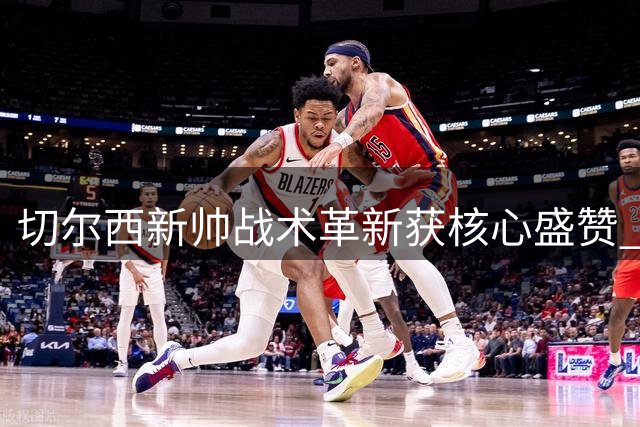 切尔西新帅战术革新获核心盛赞 科尔威尔直言更衣室氛围焕然一新