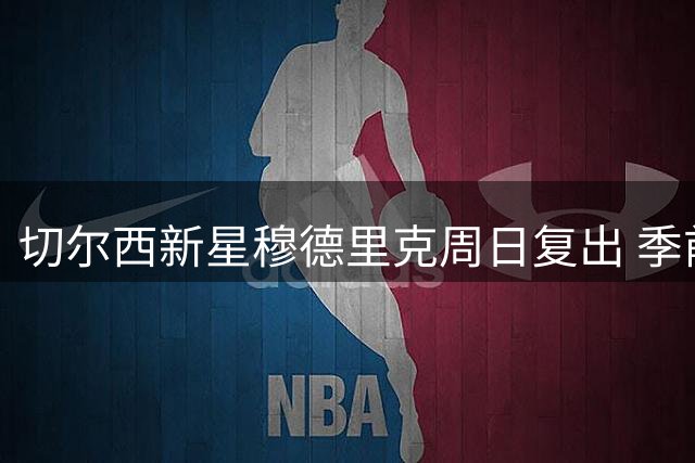 切尔西新星穆德里克周日复出 季前赛成关键考验