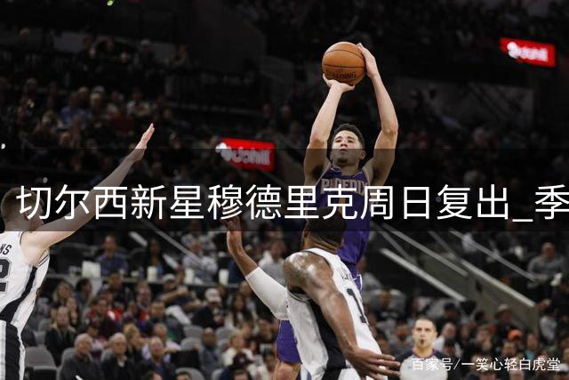 切尔西新星穆德里克周日复出 季前赛成关键考验