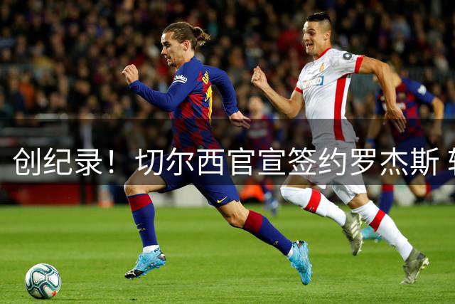创纪录！切尔西官宣签约罗杰斯 转会费1.17亿镑