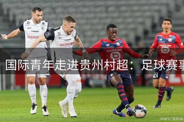 国际青年走进贵州"村超"：足球赛事变身文化研学新课堂