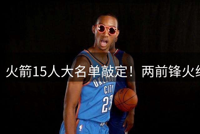 火箭15人大名单敲定！两前锋火线加盟 双向合同成最后补强关键