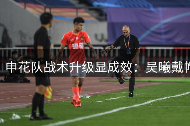 申花队战术升级显成效：吴曦戴帽领衔 后手换人成制胜法宝