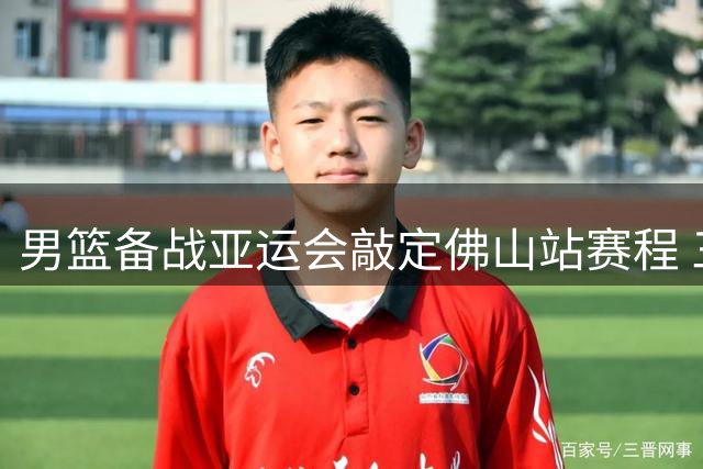 男篮备战亚运会敲定佛山站赛程 三场热身赛考验阵容厚度