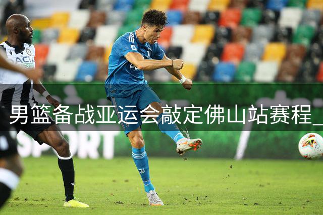 男篮备战亚运会敲定佛山站赛程 三场热身赛考验阵容厚度