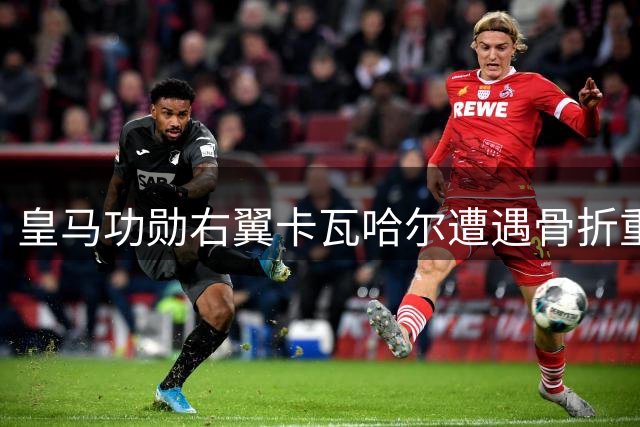 皇马功勋右翼卡瓦哈尔遭遇骨折重伤 职业生涯十字路口再添变数