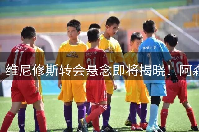 维尼修斯转会悬念即将揭晓！阿森纳成巴西球星唯一心仪下家