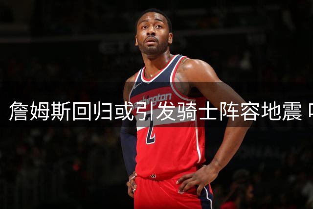 詹姆斯回归或引发骑士阵容地震 哈登重返火箭能否再创辉煌？