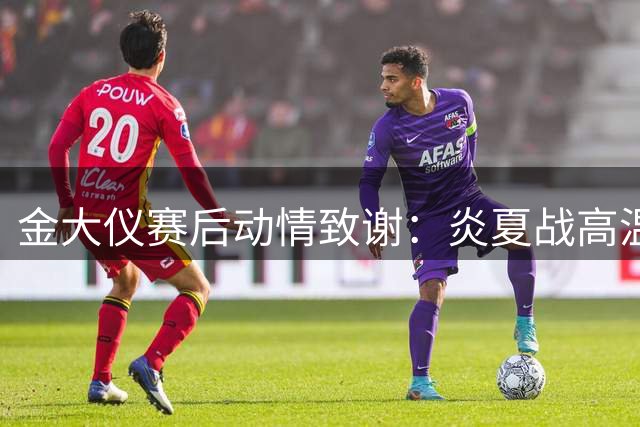 金大仪赛后动情致谢：炎夏战高温夺胜果，全队战术执行力堪称典范