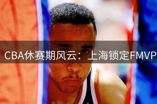CBA休赛期风云：上海锁定FMVP古德温 山西九位数豪赌胡金秋