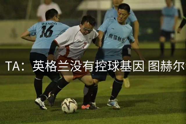 TA：英格兰没有控球基因 图赫尔没说错，英超就这么踢的 不能怪他